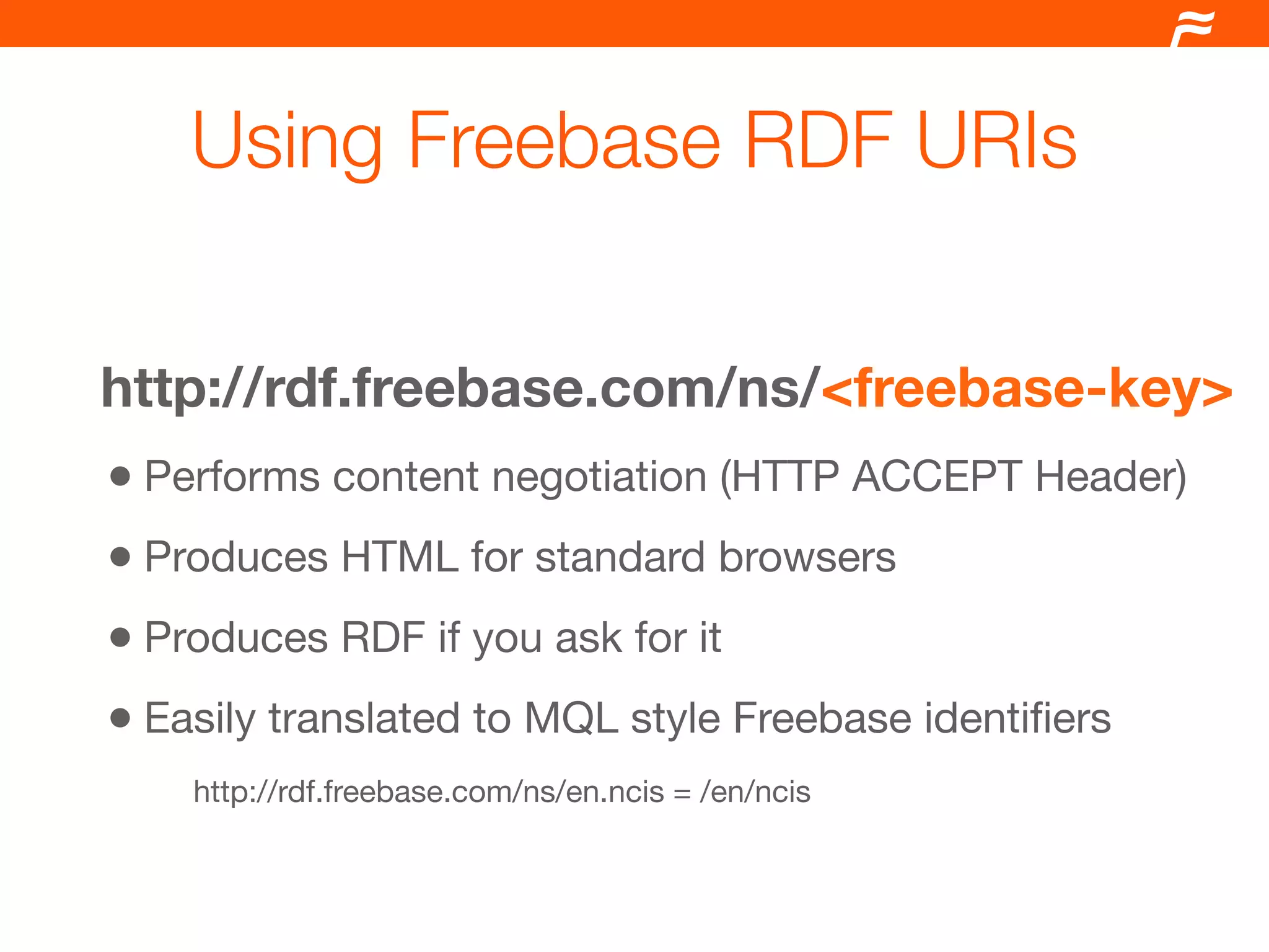Using Freebase RDF URIs


http://rdf.freebase.com/ns/<freebase-key>
• Performs content negotiation (HTTP ACCEPT Header)
• Produces HTML for standard browsers
• Produces RDF if you ask for it
• Easily translated to MQL style Freebase identiﬁers
    http://rdf.freebase.com/ns/en.ncis = /en/ncis
 