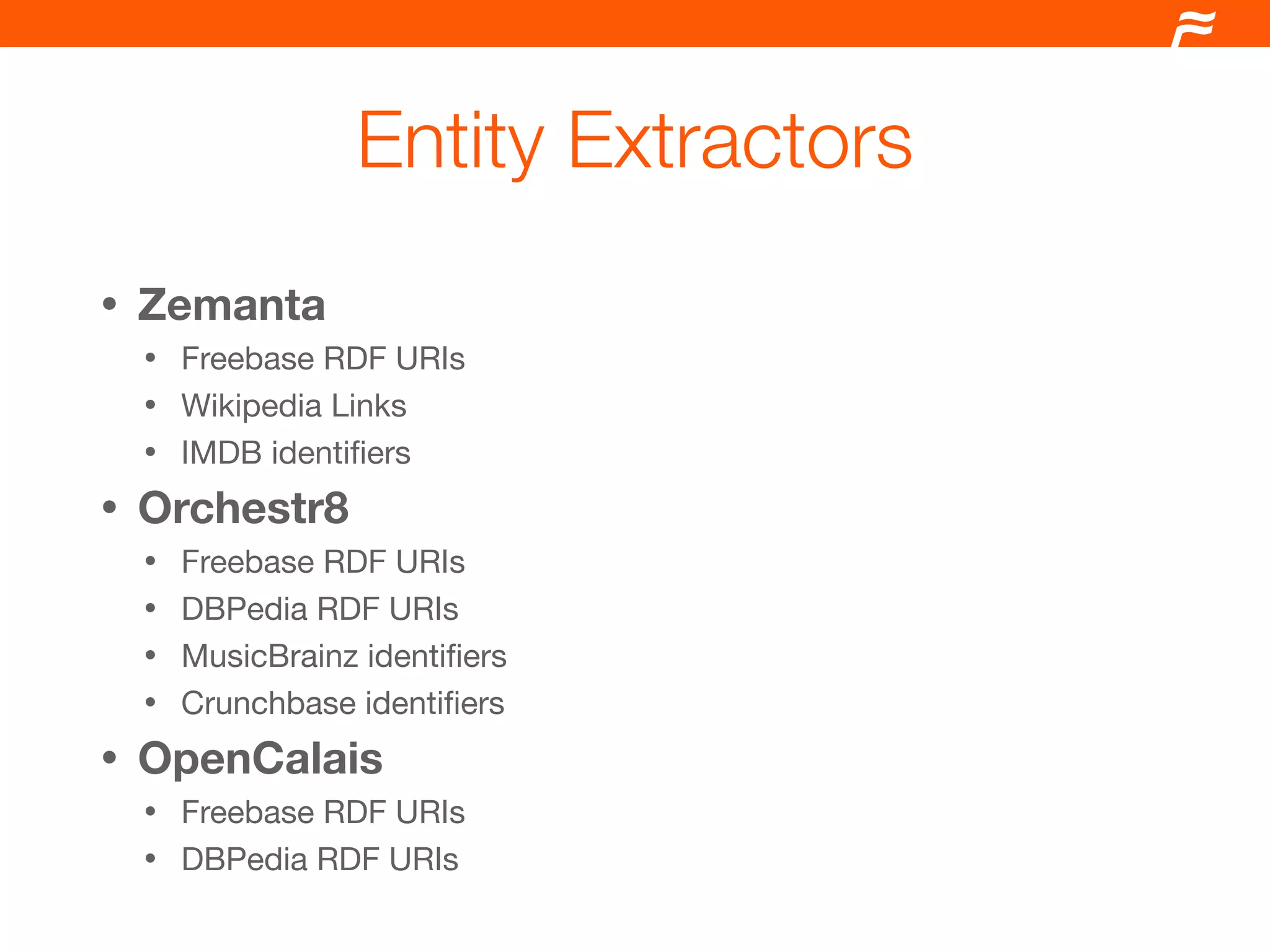 Entity Extractors
•   Zemanta
    • Freebase RDF URIs
    • Wikipedia Links
    • IMDB identiﬁers

•   Orchestr8
    • Freebase RDF URIs
    • DBPedia RDF URIs
    • MusicBrainz identiﬁers
    • Crunchbase identiﬁers

•   OpenCalais
    • Freebase RDF URIs
    • DBPedia RDF URIs
 