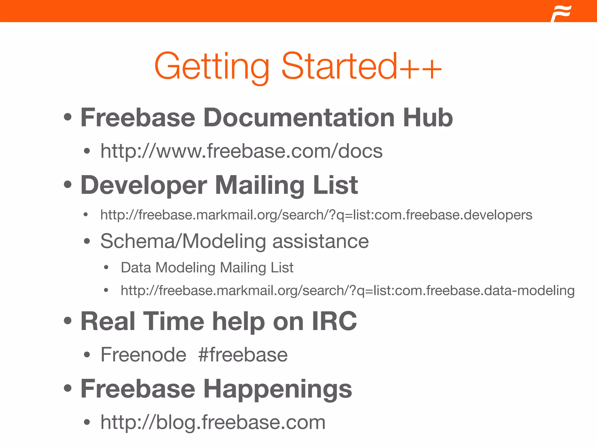Getting Started++
•   Freebase Documentation Hub
    •   http://www.freebase.com/docs
•   Developer Mailing List
    •   http://freebase.markmail.org/search/?q=list:com.freebase.developers
    •   Schema/Modeling assistance
        •   Data Modeling Mailing List
        •   http://freebase.markmail.org/search/?q=list:com.freebase.data-modeling

•   Real Time help on IRC
    •   Freenode #freebase
•   Freebase Happenings
    •   http://blog.freebase.com
 