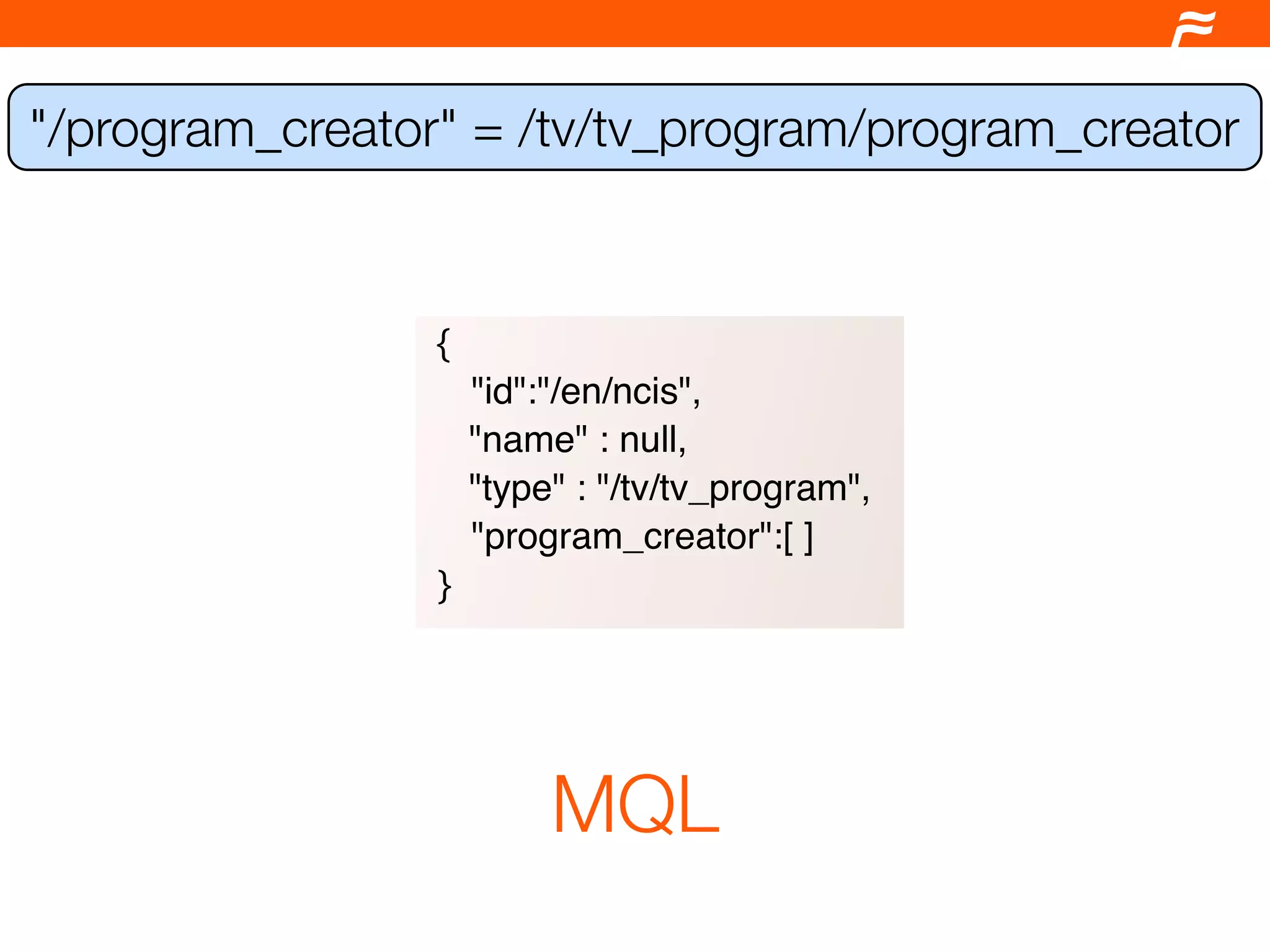 "/program_creator" = /tv/tv_program/program_creator



                 {
                     "id":"/en/ncis",
                     "name" : null,
                     "type" : "/tv/tv_program",
                     "program_creator":[ ]
                 }




                          MQL
 