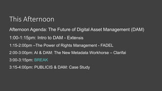 This Afternoon
Afternoon Agenda: The Future of Digital Asset Management (DAM)
1:00-1:15pm: Intro to DAM - Extensis
1:15-2:00pm –The Power of Rights Management - FADEL
2:00-3:00pm: AI & DAM: The New Metadata Workhorse – Clarifai
3:00-3:15pm: BREAK
3:15-4:00pm: PUBLICIS & DAM: Case Study
 