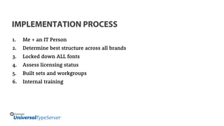 IMPLEMENTATION PROCESS
1. Me + an IT Person
2. Determine best structure across all brands
3. Locked down ALL fonts
4. Assess licensing status
5. Built sets and workgroups
6. Internal training
 