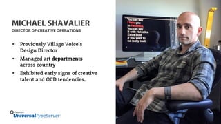 MICHAEL SHAVALIER
DIRECTOR OF CREATIVE OPERATIONS
• Previously Village Voice’s
Design Director
• Managed art departments
across country
• Exhibited early signs of creative
talent and OCD tendencies.
 
