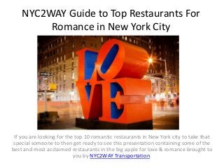 NYC2WAY Guide to Top Restaurants For
Romance in New York City
If you are looking for the top 10 romantic restaurants in New York city to take that
special someone to then get ready to see this presentation containing some of the
best and most acclaimed restaurants in the big apple for love & romance brought to
you by NYC2WAY Transportation.
 