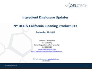 dell tech laboratories ltd. 1
Ingredient Disclosure Updates
NY DEC & California Cleaning Product RTK
September 18, 2019
Dell Tech Laboratories - www.delltech.com
519-858-5021
Dell Tech Laboratories
Joe McCarthy
Senior Regulatory Affairs Specialist
519-858-5024
jmccarthy@delltech.com
http://delltech.com/product-safety-group/
 