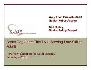 Amy Ellen Duke-Benfield
                                 Senior Policy Analyst

                                 Neil Ridley
                                 Senior Policy Analyst



 Better Together: Title I & II Serving Low-Skilled
 Adults
 New York Coalition for Adult Literacy
 February 4, 2010

www.clasp.org
 