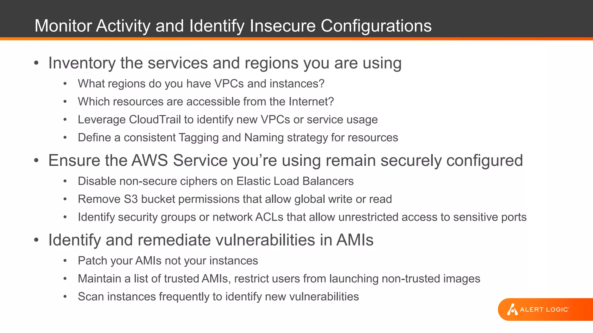 Monitor Activity and Identify Insecure Configurations
• Inventory the services and regions you are using
• What regions do you have VPCs and instances?
• Which resources are accessible from the Internet?
• Leverage CloudTrail to identify new VPCs or service usage
• Define a consistent Tagging and Naming strategy for resources
• Ensure the AWS Service you’re using remain securely configured
• Disable non-secure ciphers on Elastic Load Balancers
• Remove S3 bucket permissions that allow global write or read
• Identify security groups or network ACLs that allow unrestricted access to sensitive ports
• Identify and remediate vulnerabilities in AMIs
• Patch your AMIs not your instances
• Maintain a list of trusted AMIs, restrict users from launching non-trusted images
• Scan instances frequently to identify new vulnerabilities
 