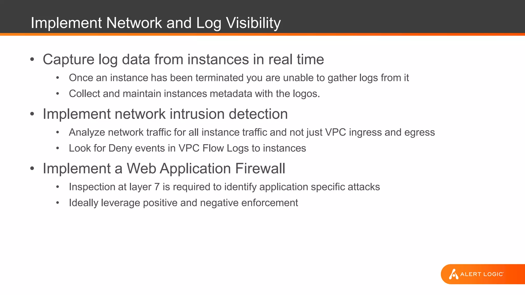 Implement Network and Log Visibility
• Capture log data from instances in real time
• Once an instance has been terminated you are unable to gather logs from it
• Collect and maintain instances metadata with the logos.
• Implement network intrusion detection
• Analyze network traffic for all instance traffic and not just VPC ingress and egress
• Look for Deny events in VPC Flow Logs to instances
• Implement a Web Application Firewall
• Inspection at layer 7 is required to identify application specific attacks
• Ideally leverage positive and negative enforcement
 