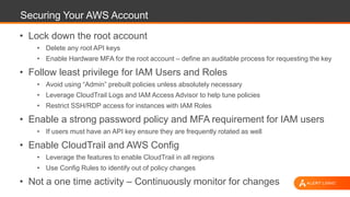 Securing Your AWS Account
• Lock down the root account
• Delete any root API keys
• Enable Hardware MFA for the root account – define an auditable process for requesting the key
• Follow least privilege for IAM Users and Roles
• Avoid using “Admin” prebuilt policies unless absolutely necessary
• Leverage CloudTrail Logs and IAM Access Advisor to help tune policies
• Restrict SSH/RDP access for instances with IAM Roles
• Enable a strong password policy and MFA requirement for IAM users
• If users must have an API key ensure they are frequently rotated as well
• Enable CloudTrail and AWS Config
• Leverage the features to enable CloudTrail in all regions
• Use Config Rules to identify out of policy changes
• Not a one time activity – Continuously monitor for changes
 