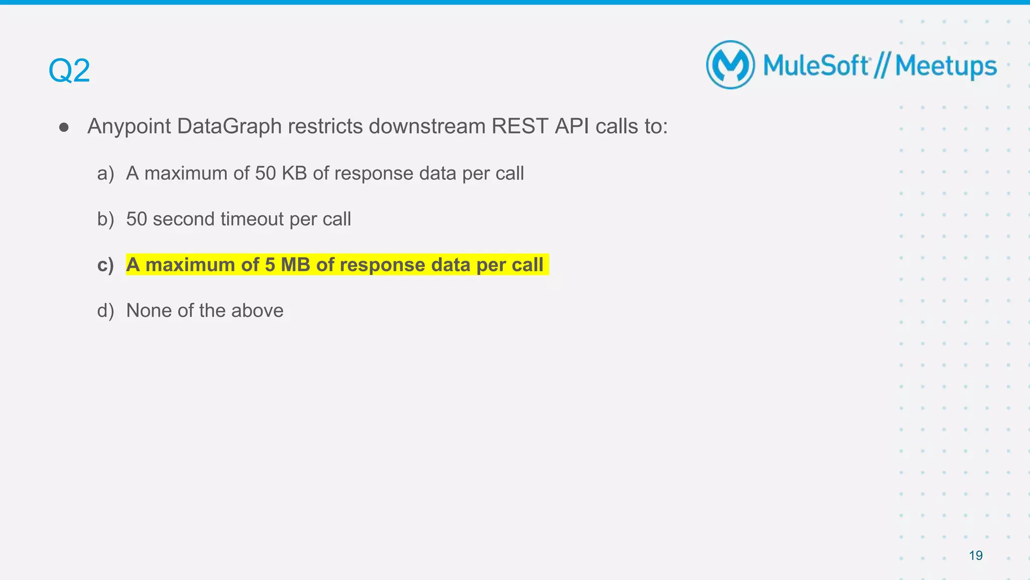 19
● Anypoint DataGraph restricts downstream REST API calls to:
a) A maximum of 50 KB of response data per call
b) 50 second timeout per call
c) A maximum of 5 MB of response data per call
d) None of the above
Q2
 