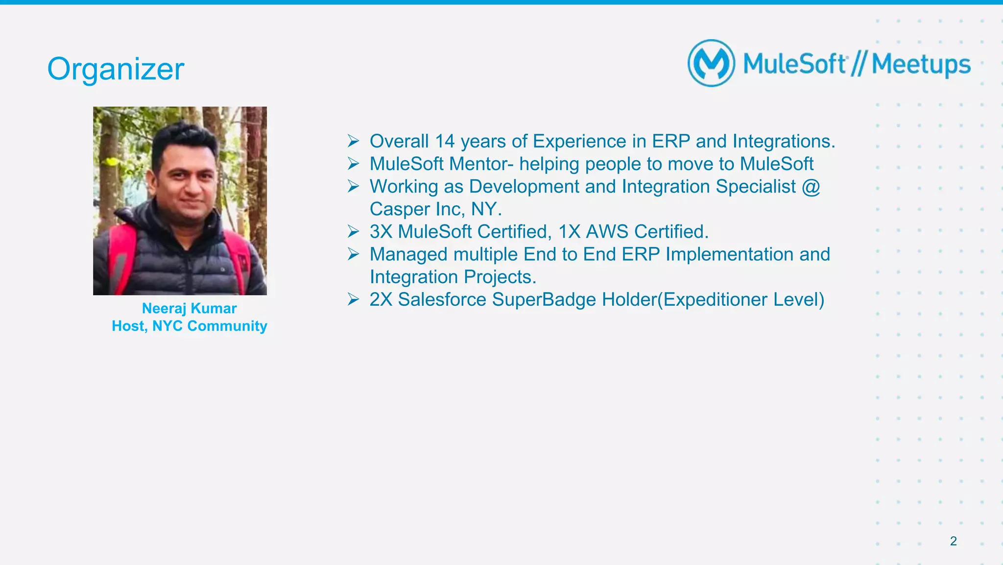 Organizer
2
 Overall 14 years of Experience in ERP and Integrations.
 MuleSoft Mentor- helping people to move to MuleSoft
 Working as Development and Integration Specialist @
Casper Inc, NY.
 3X MuleSoft Certified, 1X AWS Certified.
 Managed multiple End to End ERP Implementation and
Integration Projects.
 2X Salesforce SuperBadge Holder(Expeditioner Level)
Neeraj Kumar
Host, NYC Community
 