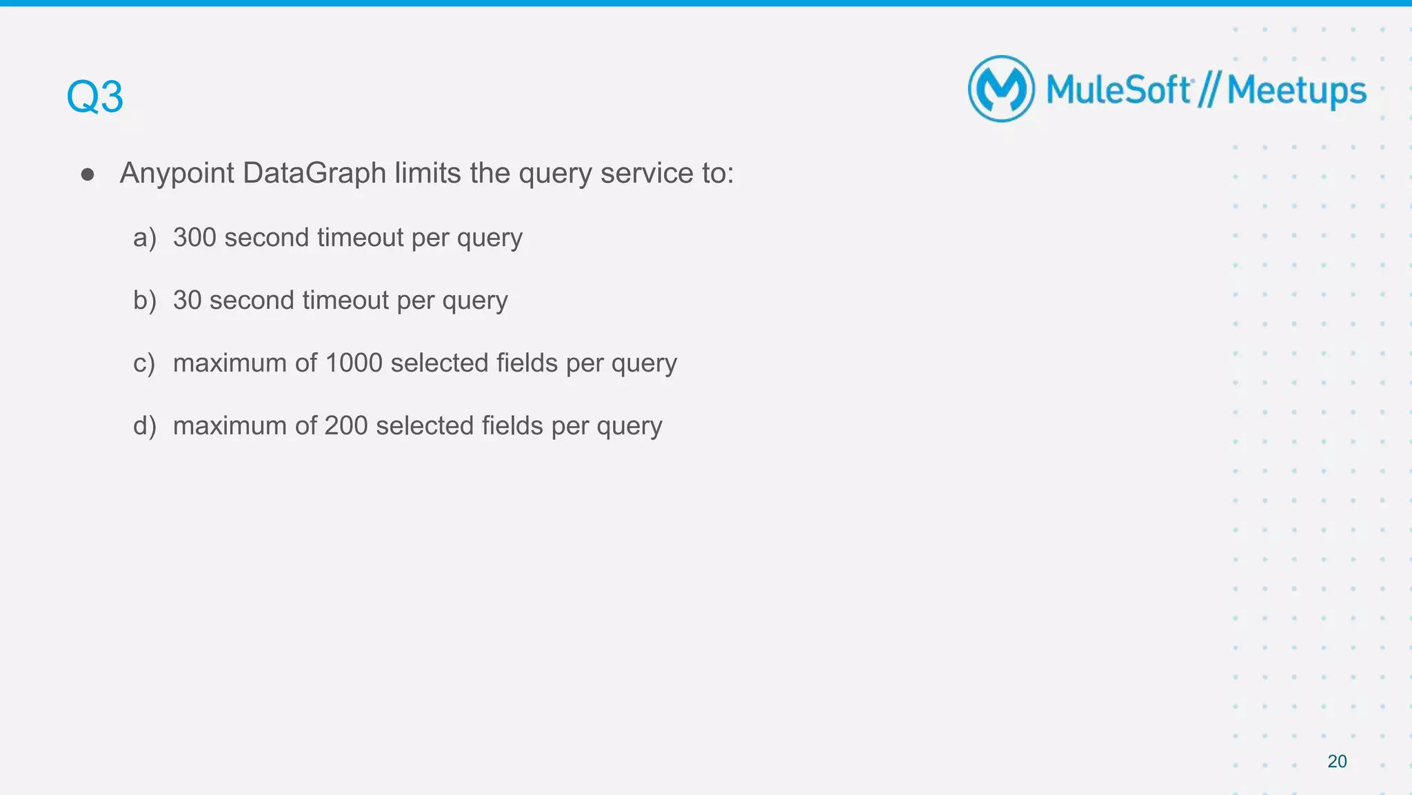 20
● Anypoint DataGraph limits the query service to:
a) 300 second timeout per query
b) 30 second timeout per query
c) maximum of 1000 selected fields per query
d) maximum of 200 selected fields per query
Q3
 
