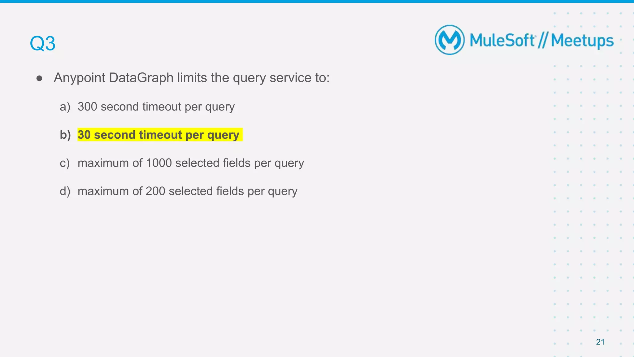 21
● Anypoint DataGraph limits the query service to:
a) 300 second timeout per query
b) 30 second timeout per query
c) maximum of 1000 selected fields per query
d) maximum of 200 selected fields per query
Q3
 