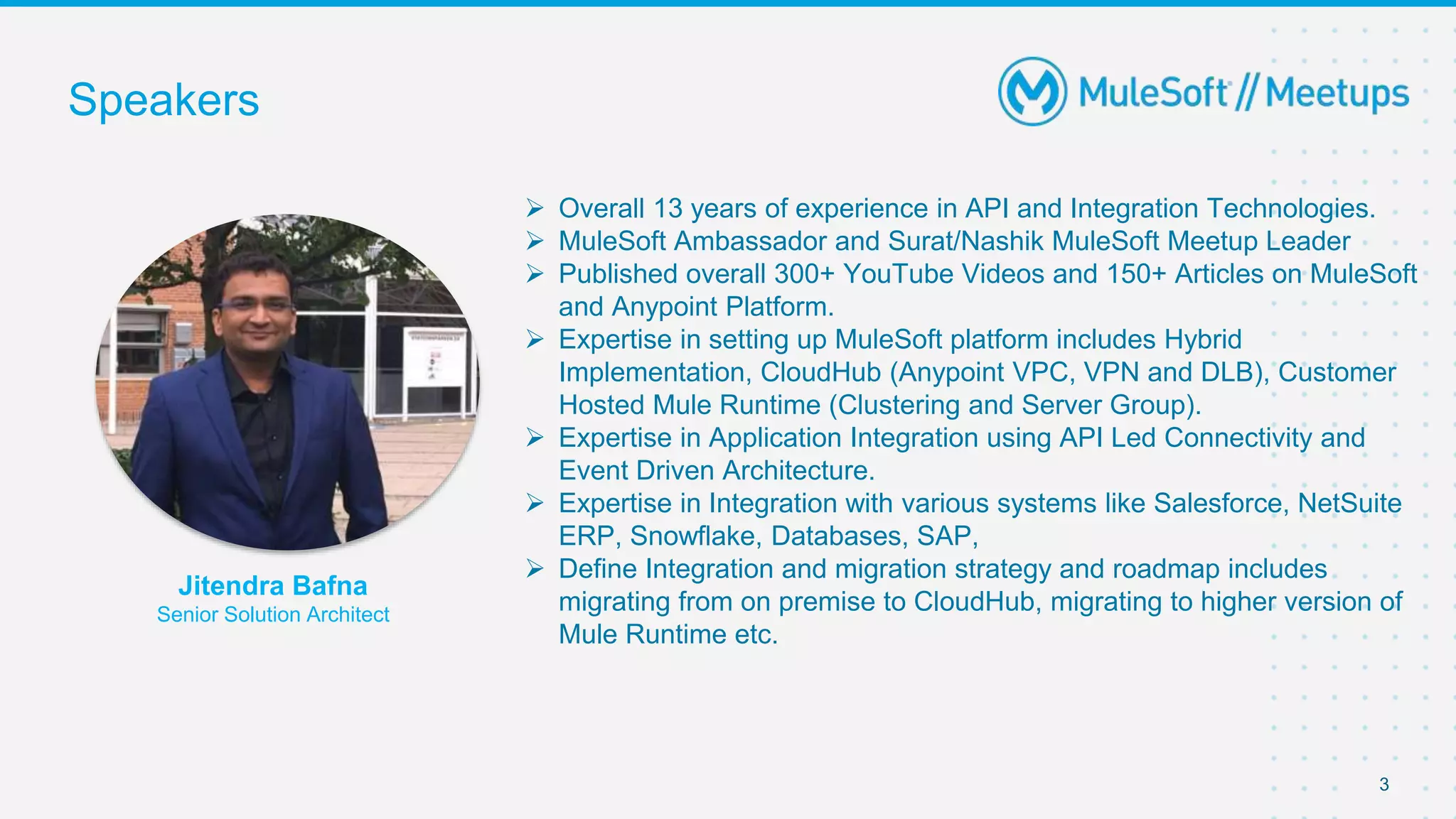 Speakers
3
Jitendra Bafna
Senior Solution Architect
 Overall 13 years of experience in API and Integration Technologies.
 MuleSoft Ambassador and Surat/Nashik MuleSoft Meetup Leader
 Published overall 300+ YouTube Videos and 150+ Articles on MuleSoft
and Anypoint Platform.
 Expertise in setting up MuleSoft platform includes Hybrid
Implementation, CloudHub (Anypoint VPC, VPN and DLB), Customer
Hosted Mule Runtime (Clustering and Server Group).
 Expertise in Application Integration using API Led Connectivity and
Event Driven Architecture.
 Expertise in Integration with various systems like Salesforce, NetSuite
ERP, Snowflake, Databases, SAP,
 Define Integration and migration strategy and roadmap includes
migrating from on premise to CloudHub, migrating to higher version of
Mule Runtime etc.
 