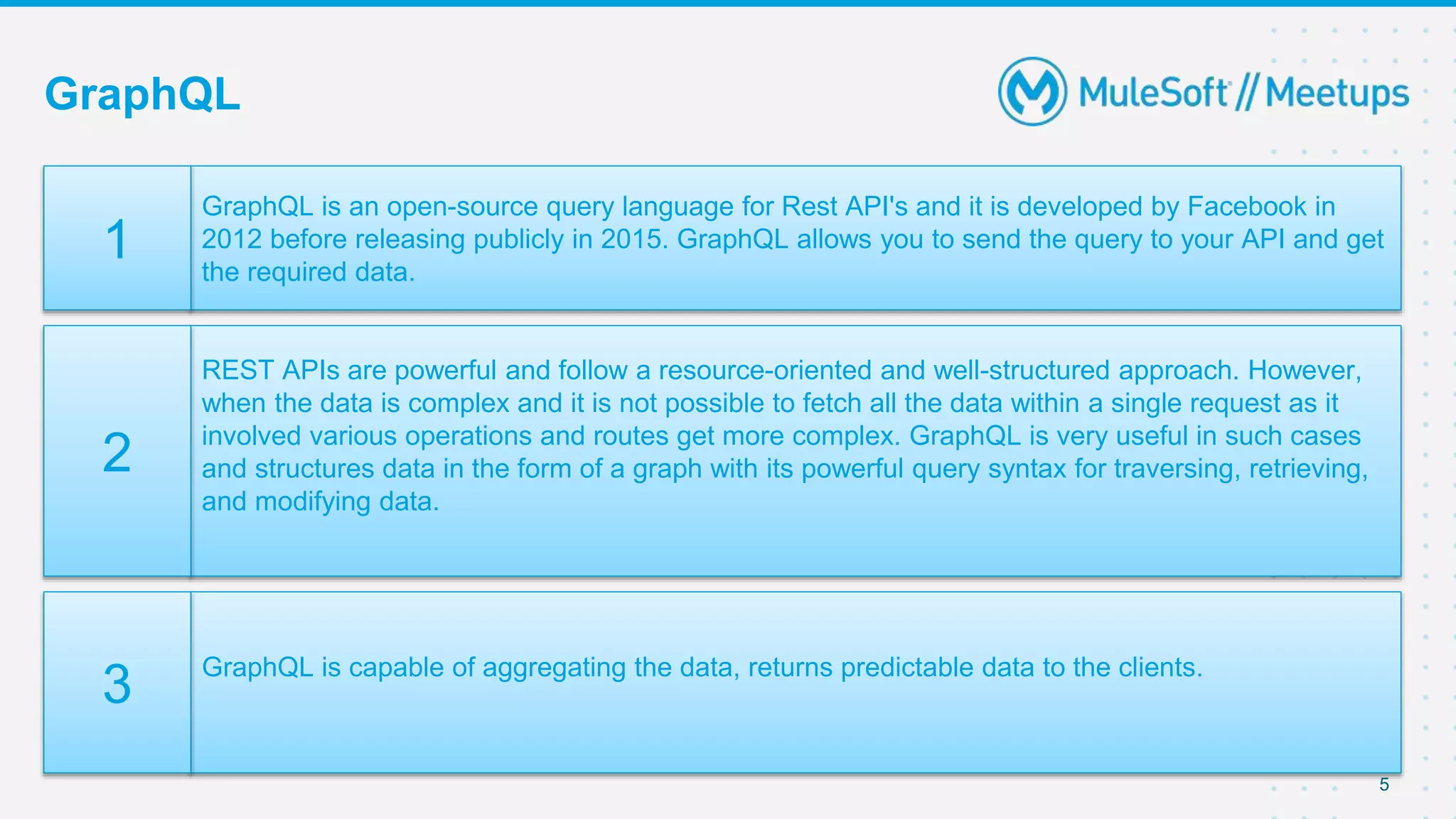 GraphQL
5
GraphQL is an open-source query language for Rest API's and it is developed by Facebook in
2012 before releasing publicly in 2015. GraphQL allows you to send the query to your API and get
the required data.
1
REST APIs are powerful and follow a resource-oriented and well-structured approach. However,
when the data is complex and it is not possible to fetch all the data within a single request as it
involved various operations and routes get more complex. GraphQL is very useful in such cases
and structures data in the form of a graph with its powerful query syntax for traversing, retrieving,
and modifying data.
2
GraphQL is capable of aggregating the data, returns predictable data to the clients.
3
 