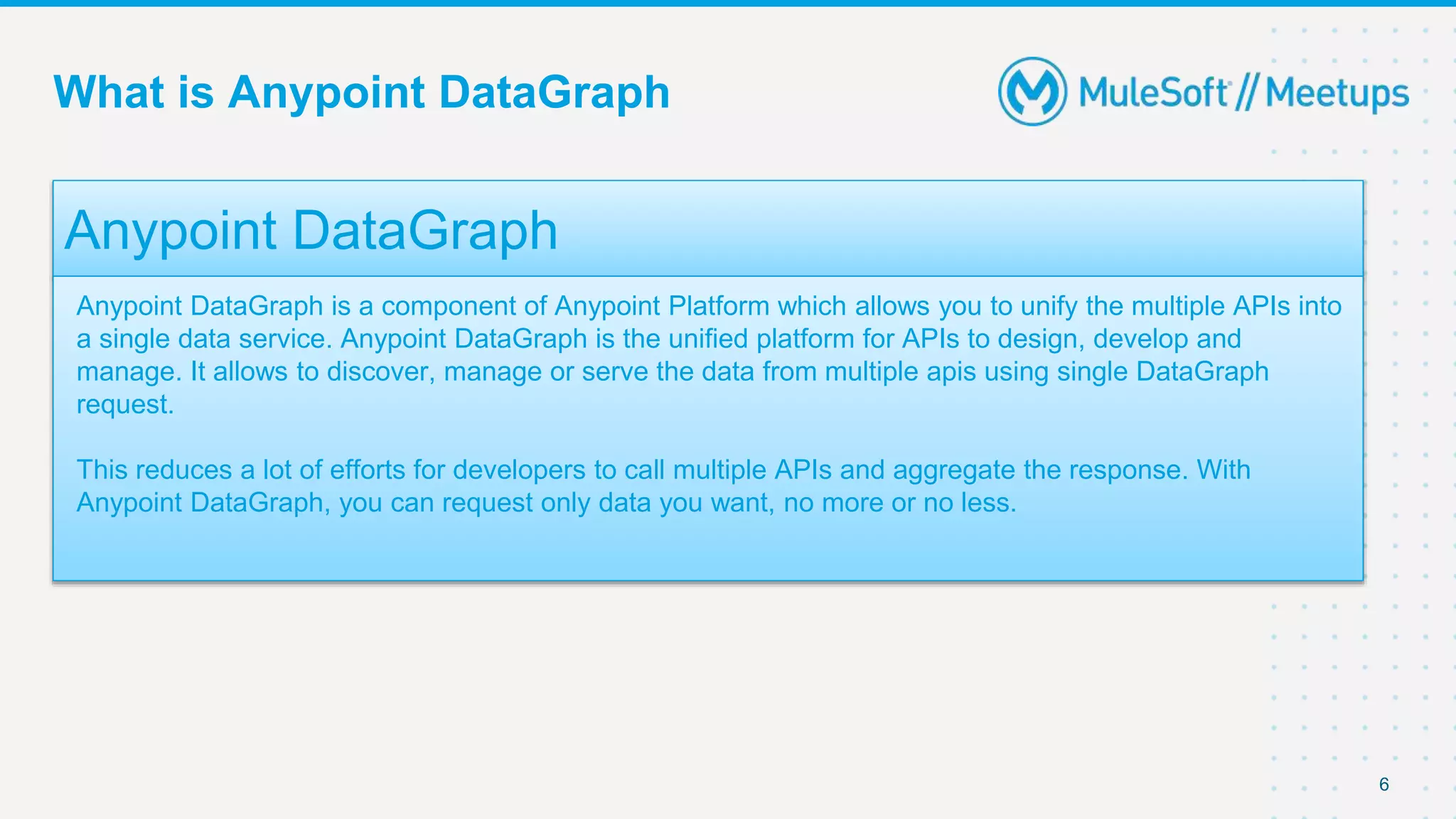 What is Anypoint DataGraph
6
Anypoint DataGraph
Anypoint DataGraph is a component of Anypoint Platform which allows you to unify the multiple APIs into
a single data service. Anypoint DataGraph is the unified platform for APIs to design, develop and
manage. It allows to discover, manage or serve the data from multiple apis using single DataGraph
request.
This reduces a lot of efforts for developers to call multiple APIs and aggregate the response. With
Anypoint DataGraph, you can request only data you want, no more or no less.
 