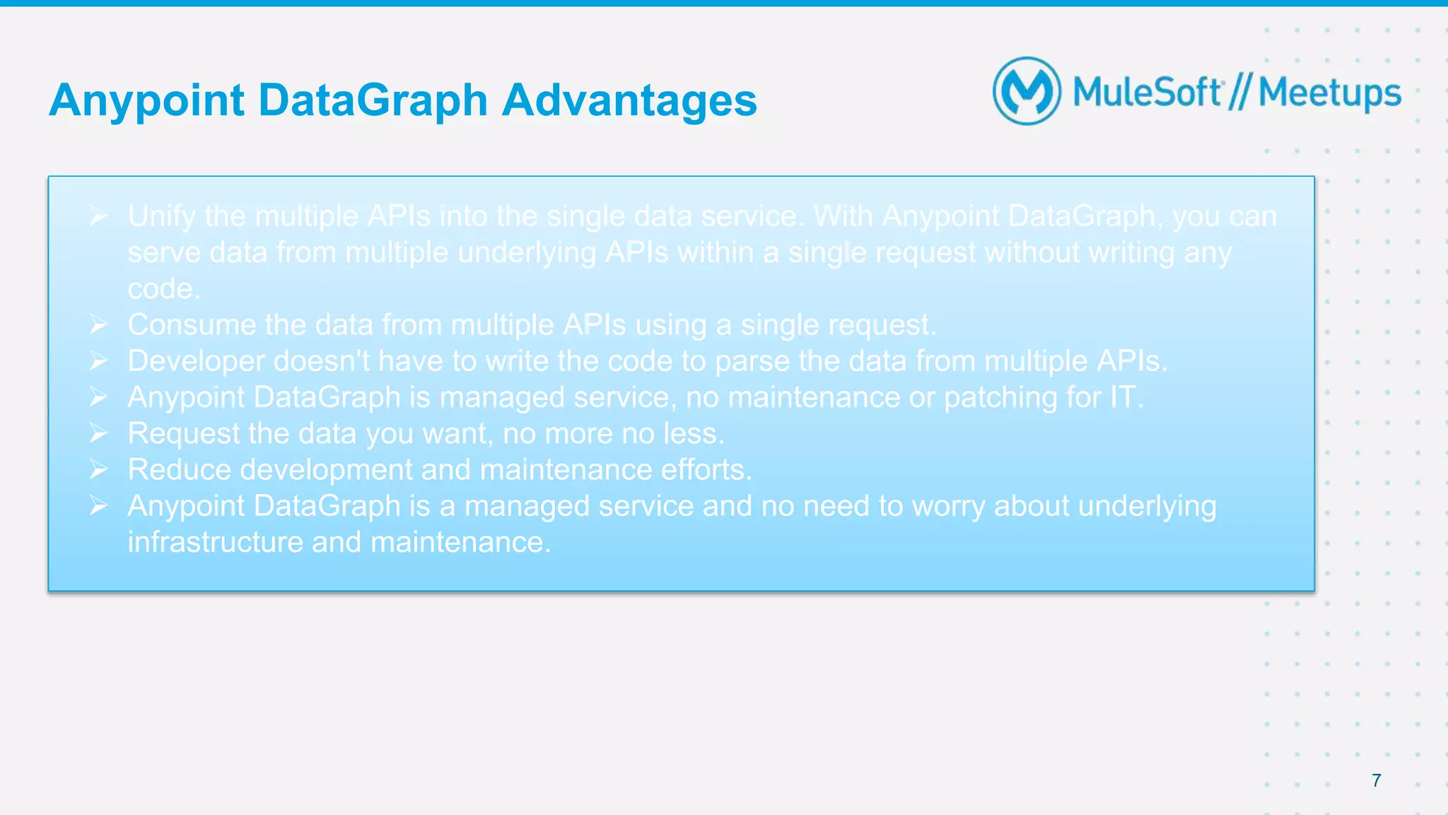 Anypoint DataGraph Advantages
7
 Unify the multiple APIs into the single data service. With Anypoint DataGraph, you can
serve data from multiple underlying APIs within a single request without writing any
code.
 Consume the data from multiple APIs using a single request.
 Developer doesn't have to write the code to parse the data from multiple APIs.
 Anypoint DataGraph is managed service, no maintenance or patching for IT.
 Request the data you want, no more no less.
 Reduce development and maintenance efforts.
 Anypoint DataGraph is a managed service and no need to worry about underlying
infrastructure and maintenance.
 