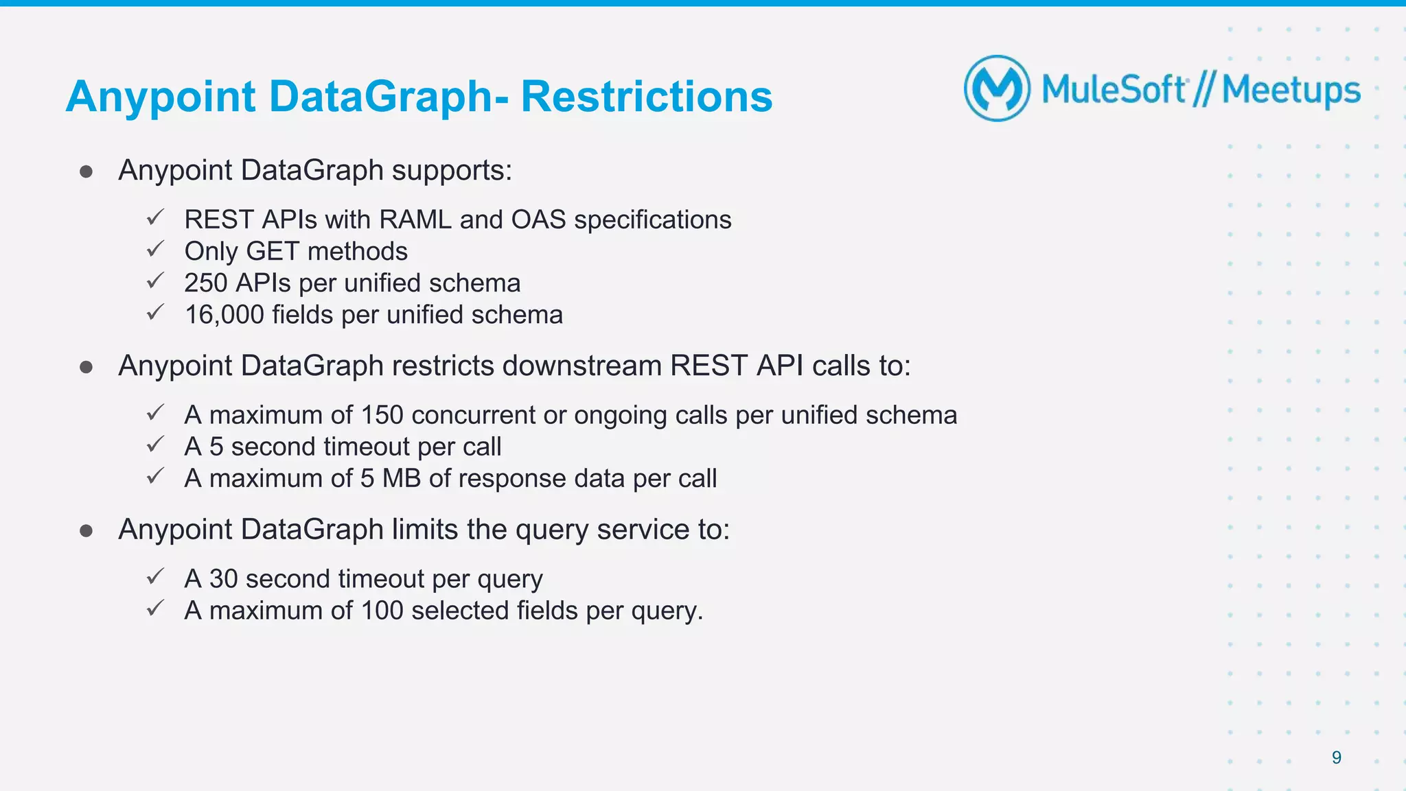 Anypoint DataGraph- Restrictions
● Anypoint DataGraph supports:
 REST APIs with RAML and OAS specifications
 Only GET methods
 250 APIs per unified schema
 16,000 fields per unified schema
● Anypoint DataGraph restricts downstream REST API calls to:
 A maximum of 150 concurrent or ongoing calls per unified schema
 A 5 second timeout per call
 A maximum of 5 MB of response data per call
● Anypoint DataGraph limits the query service to:
 A 30 second timeout per query
 A maximum of 100 selected fields per query.
9
 
