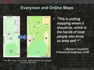 Everyman and Online Maps

                                                                 • “This is putting
                                                                   mapping where it
                                                                   should be, which is
                                                                   the hands of local
                                                                   people who know
                                                                   an area well.*”

                                                                        — Michael F. Goodchild,
                                                                  Professor of Geography, UCSB


* New York Times – Online Maps: Everyman Offers New Directions
                    – November 16, 2009.
 