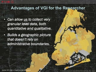 Advantages of VGI for the Researcher

   • Can allow us to collect very
     granular level data, both
     quantitative and qualitative.
   • Builds a geographic picture
     that doesn’t rely on
     administrative boundaries.




Source: NYC Dept. of Health and Mental Hygiene
 