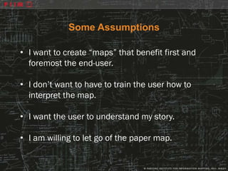 Some Assumptions

• I want to create “maps” that benefit first and
  foremost the end-user.

• I don’t want to have to train the user how to
  interpret the map.

• I want the user to understand my story.

• I am willing to let go of the paper map.
 