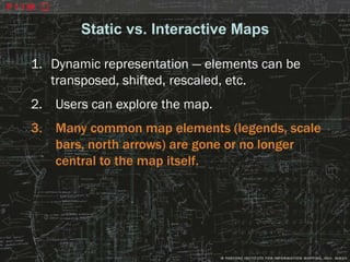 Static vs. Interactive Maps

1. Dynamic representation — elements can be
   transposed, shifted, rescaled, etc.
2. Users can explore the map.
3. Many common map elements (legends, scale
   bars, north arrows) are gone or no longer
   central to the map itself.




                                               25
 