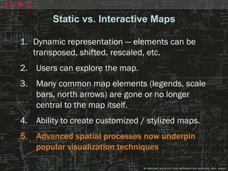 Static vs. Interactive Maps

1. Dynamic representation — elements can be
   transposed, shifted, rescaled, etc.
2. Users can explore the map.
3. Many common map elements (legends, scale
   bars, north arrows) are gone or no longer
   central to the map itself.
4. Ability to create customized / stylized maps.
5. Advanced spatial processes now underpin
   popular visualization techniques
 