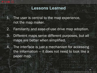 Lessons Learned

1. The user is central to the map experience,
   not the map maker.
2. Familiarity and ease-of-use drive map adoption.
3. Different maps serve different purposes, but all
   maps are better when simplified.
4. The interface is just a mechanism for accessing
   the information — it does not need to look like a
   paper map.


                                                       44
 