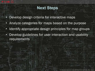 Next Steps

• Develop design criteria for interactive maps
• Analyze categories for maps based on the purpose
• Identify appropriate design principles for map groups
• Develop guidelines for user interaction and usability
  requirements
 