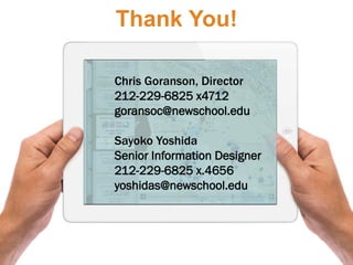 Thank You!

Chris Goranson, Director
212-229-6825 x4712
goransoc@newschool.edu

Sayoko Yoshida
Senior Information Designer
212-229-6825 x.4656
yoshidas@newschool.edu
 