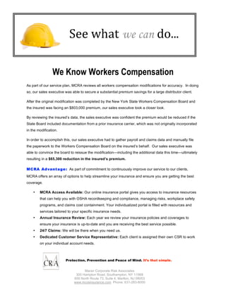 See what we can do... 

                We Know Workers Compensation
As part of our service plan, MCRA reviews all workers compensation modifications for accuracy. In doing
so, our sales executive was able to secure a substantial premium savings for a large distributor client.

After the original modification was completed by the New York State Workers Compensation Board and
the insured was facing an $803,000 premium, our sales executive took a closer look.

By reviewing the insured’s data, the sales executive was confident the premium would be reduced if the
State Board included documentation from a prior insurance carrier, which was not originally incorporated
in the modification.

In order to accomplish this, our sales executive had to gather payroll and claims data and manually file
the paperwork to the Workers Compensation Board on the insured’s behalf. Our sales executive was
able to convince the board to reissue the modification—including the additional data this time—ultimately
resulting in a $65,300 reduction in the insured’s premium.

M C RA Ad vant age : As part of commitment to continuously improve our service to our clients,
MCRA offers an array of options to help streamline your insurance and ensure you are getting the best
coverage.

    •   MCRA Access Available: Our online insurance portal gives you access to insurance resources
        that can help you with OSHA recordkeeping and compliance, managing risks, workplace safety
        programs, and claims cost containment. Your individualized portal is filled with resources and
        services tailored to your specific insurance needs.
    •   Annual Insurance Review: Each year we review your insurance policies and coverages to
        ensure your insurance is up-to-date and you are receiving the best service possible.
    •   24/7 Claims: We will be there when you need us.
    •   Dedicated Customer Service Representative: Each client is assigned their own CSR to work
        on your individual account needs.



                        Protection, Prevention and Peace of Mind. It’s that simple.


                                   Maran Corporate Risk Associates
                              300 Hampton Road, Southampton, NY 11968
                             600 North Route 73, Suite 4, Marlton, NJ 08053
                             www.mcrainsurance.com Phone: 631-283-8000
 