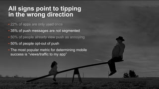 13
▪ 22% of apps are only used once
▪ 35% of push messages are not segmented
▪ 50% of people already view push as annoying
▪ 50% of people opt-out of push
▪ The most popular metric for determining mobile
success is “views/traffic to my app”
All signs point to tipping
in the wrong direction
 
