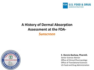 A History of Dermal Absorption
Assessment at the FDA-
Sunscreen
E. Dennis Bashaw, PharmD.
Senior Science Adviser
Office of Clinical Pharmacology
Office of Translational Sciences
US Food and Drug Administration
 