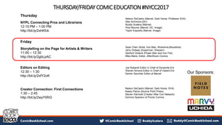 THURSDAY/FRIDAYCOMICEDUCATION#NYCC2017
Thursday
NYPL Connecting Pros and Librarians
12:15 PM – 1:00 PM
http://bit.ly/2xhKfck
Friday
Storytelling on the Page for Artists & Writers
11:00 – 12:30
http://bit.ly/2gbLpAC
Editors on Editing
12:30 – 1:30
http://bit.ly/2xfY2oK
Creator Connection: First Connections
1:30 – 2:45
http://bit.ly/2wyYtWG
Sean Chen (Artist, Iron Man, Wolverine,Bloodshot)
Jerry Ordway (Superman, Shazam)
Sanford Greene (Power Man and Iron Fist)
Mike Marts, Editor, AfterShock Comics
Joe Rybandt Editor in Chief of Dynamite Ent.
Warren Simons Editor in Chief of Valiant Ent.
Darren Sanchez Editor at Marvel
Nelson DeCastro (Marvel, Dark Horse, Professor SVA)
Alex Simmons (DC)
Buddy Scalera (Marvel)
Paul Mounts (Marvel, DC, Image)
Taylor Esposito (Marvel, Image)
Nelson DeCastro (Marvel, Dark Horse, SVA)
Kasey Pierce (Source Point Press)
Steven Petrivelli (Creator After Con Network)
Dominic Sparano of Pronto Comics
Our Sponsors:
 