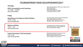 THURSDAY/FRIDAYCOMICEDUCATION#NYCC2017
Thursday
NYPL Connecting Pros and Librarians
12:15 PM – 1:00 PM
http://bit.ly/2xhKfck
Friday
Storytelling on the Page for Artists & Writers
11:00 – 12:30
http://bit.ly/2gbLpAC
Editors on Editing
12:30 – 1:30
http://bit.ly/2xfY2oK
Creator Connection: First Connections
1:30 – 2:45
http://bit.ly/2wyYtWG
Sean Chen (Artist, Iron Man, Wolverine,Bloodshot)
Jerry Ordway (Superman, Shazam)
Sanford Greene (Power Man and Iron Fist)
Mike Marts, Editor, AfterShock Comics
Joe Rybandt Editor in Chief of Dynamite Ent.
Warren Simons Editor in Chief of Valiant Ent.
Darren Sanchez Editor at Marvel
Nelson DeCastro (Marvel, Dark Horse, Professor SVA)
Alex Simmons (DC)
Buddy Scalera (Marvel)
Paul Mounts (Marvel, DC, Image)
Taylor Esposito (Marvel, Image)
Nelson DeCastro (Marvel, Dark Horse, SVA)
Kasey Pierce (Source Point Press)
Steven Petrivelli (Creator After Con Network)
Dominic Sparano of Pronto Comics
Our Sponsors:
 