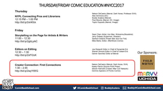 THURSDAY/FRIDAYCOMICEDUCATION#NYCC2017
Thursday
NYPL Connecting Pros and Librarians
12:15 PM – 1:00 PM
http://bit.ly/2xhKfck
Friday
Storytelling on the Page for Artists & Writers
11:00 – 12:30
http://bit.ly/2gbLpAC
Editors on Editing
12:30 – 1:30
http://bit.ly/2xfY2oK
Creator Connection: First Connections
1:30 – 2:45
http://bit.ly/2wyYtWG
Sean Chen (Artist, Iron Man, Wolverine,Bloodshot)
Jerry Ordway (Superman, Shazam)
Sanford Greene (Power Man and Iron Fist)
Mike Marts, Editor, AfterShock Comics
Joe Rybandt Editor in Chief of Dynamite Ent.
Warren Simons Editor in Chief of Valiant Ent.
Darren Sanchez Editor at Marvel
Nelson DeCastro (Marvel, Dark Horse, Professor SVA)
Alex Simmons (DC)
Buddy Scalera (Marvel)
Paul Mounts (Marvel, DC, Image)
Taylor Esposito (Marvel, Image)
Nelson DeCastro (Marvel, Dark Horse, SVA)
Kasey Pierce (Source Point Press)
Steven Petrivelli (Creator After Con Network)
Dominic Sparano of Pronto Comics
Our Sponsors:
 