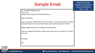 Sample Email
To: ArtistWriter@email.com
From: You
Subject: NYCC Creator Connection Follow Up
Dear ArtistWriter,
Nice to meet you at NYCC 2017. We connected at “Creator Connection,” hosted
by Buddy Scalera from Comic Book School. (He’s better looking in real life!)
Buddy suggested that we exchange links and samples.
Here’s my website and Twitter. Please share some links and samples. Let’s keep
in touch!
Sincerely,
You
Happening Now!
Creator Connection:
First Connections
1:30 – 2:45
 