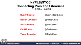 Buddy Scalera @ComicBookSchool
Nelson DeCastro @Nelson_Faro
Alex Simmons @BlackjackAD
Paul Mounts @PaulMounts
Taylor Esposito @TaylorEspo
NYPL@NYCC
Connecting Pros and Librarians
12:15 PM – 1:00 PM
 