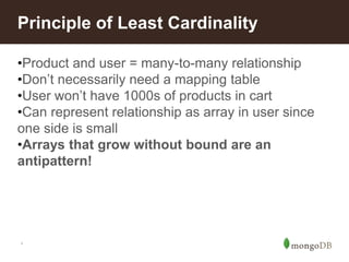 *
Principle of Least Cardinality
•Product and user = many-to-many relationship
•Don’t necessarily need a mapping table
•User won’t have 1000s of products in cart
•Can represent relationship as array in user since
one side is small
•Arrays that grow without bound are an
antipattern!
 