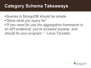 *
Category Schema Takeaways
•Queries in MongoDB should be simple
•“Store what you query for”
•“If you need [to use the aggregation framework in
an API endpoint], you're screwed anyway, and
should fix your program.” - Linus Torvalds
 