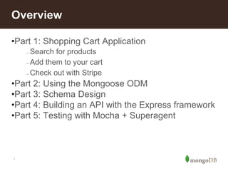 *
Overview
•Part 1: Shopping Cart Application
– Search for products
– Add them to your cart
– Check out with Stripe
•Part 2: Using the Mongoose ODM
•Part 3: Schema Design
•Part 4: Building an API with the Express framework
•Part 5: Testing with Mocha + Superagent
 