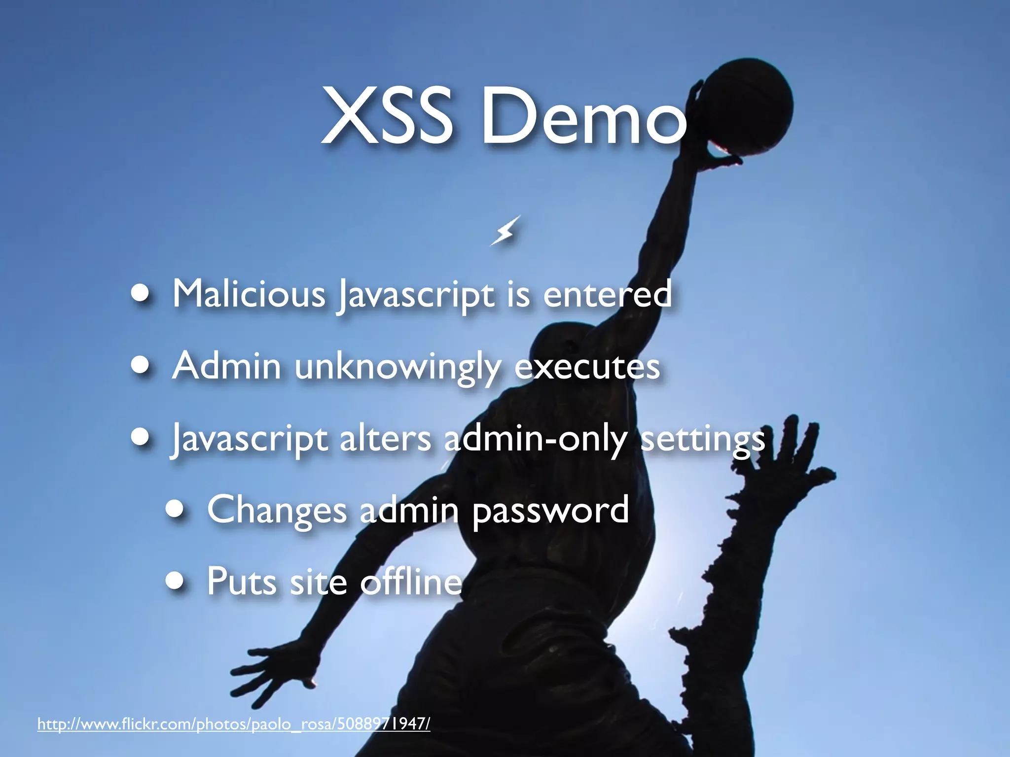 XSS Demo • Malicious Javascript is entered • Admin unknowingly executes • Javascript alters admin-only settings • Changes admin password • Puts site ofﬂine http://www.ﬂickr.com/photos/paolo_rosa/5088971947/ 