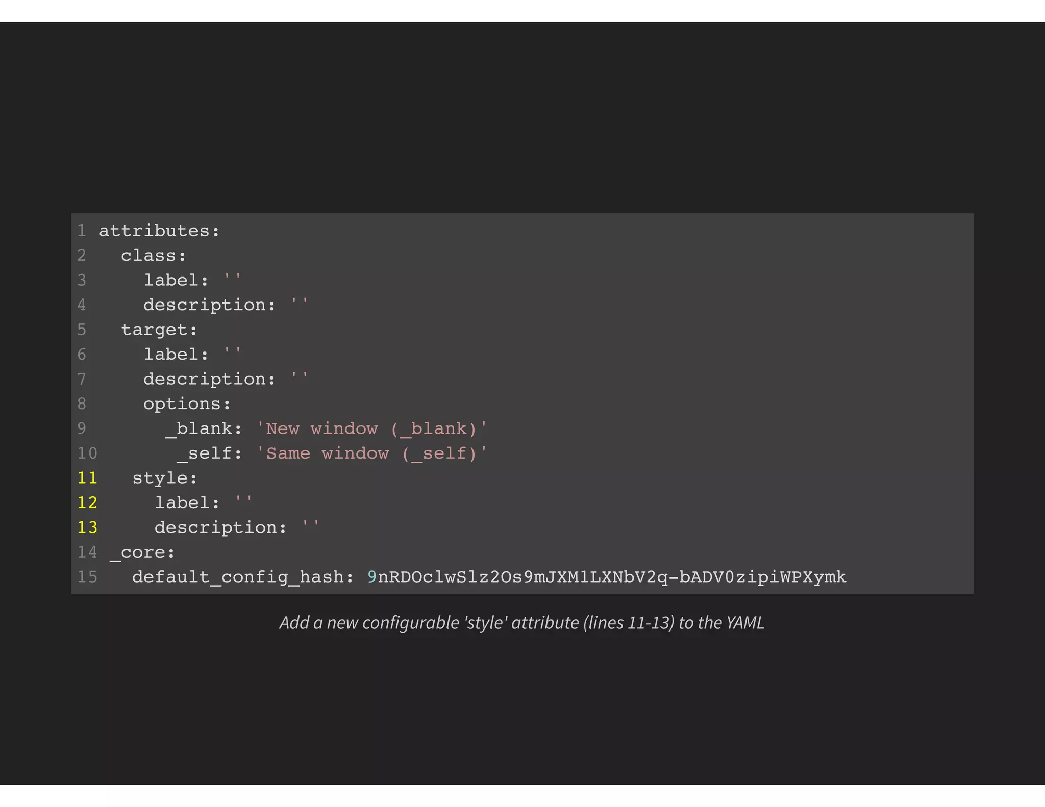 1 attributes:
2 class:
3 label: ''
4 description: ''
5 target:
6 label: ''
7 description: ''
8 options:
9 _blank: 'New window (_blank)'
10 _self: 'Same window (_self)'
11 style:
12 label: ''
13 description: ''
14 _core:
15 default_config_hash: 9nRDOclwSlz2Os9mJXM1LXNbV2q-bADV0zipiWPXymk
Add a new configurable 'style' attribute (lines 11-13) to the YAML
 