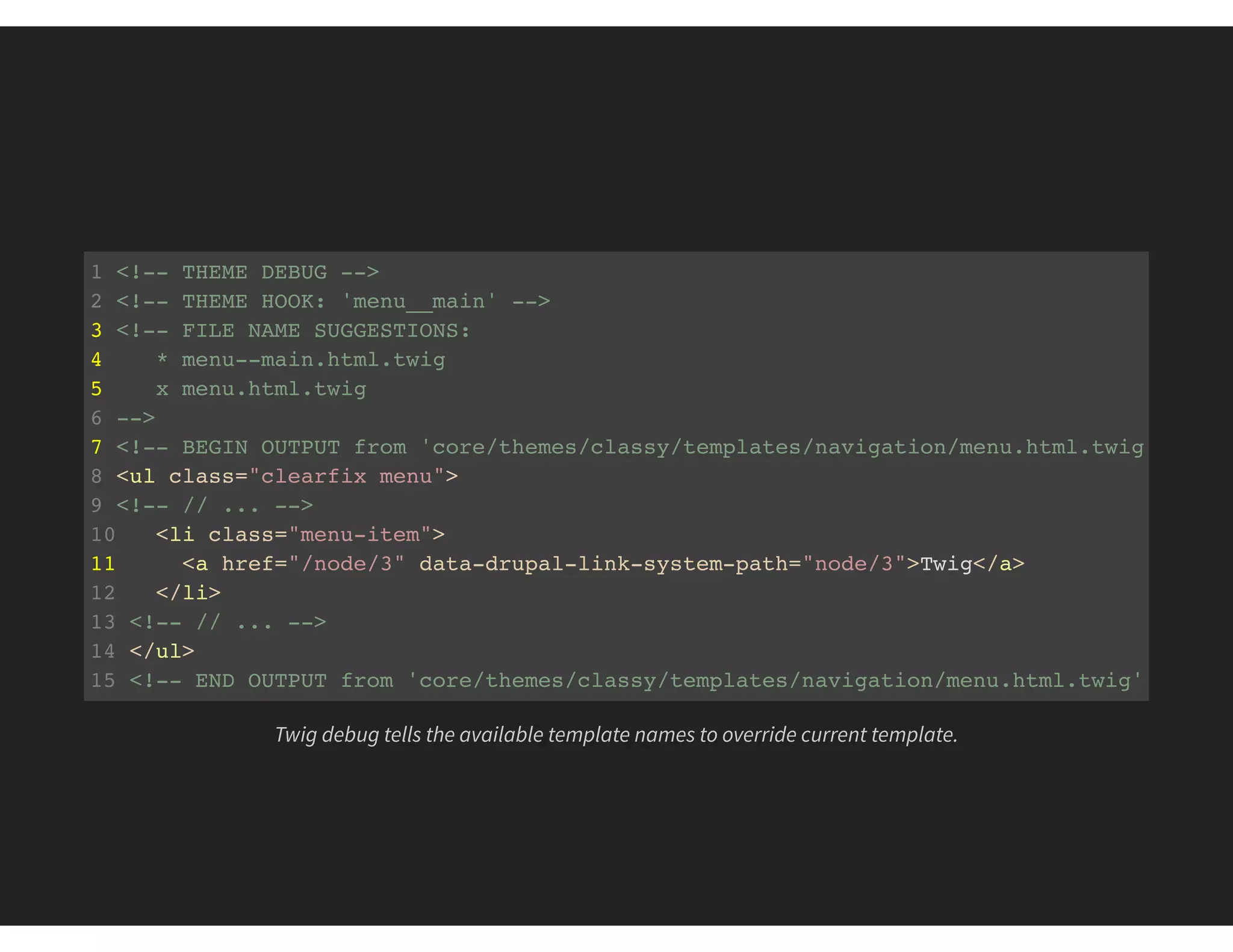 1 <!-- THEME DEBUG -->
2 <!-- THEME HOOK: 'menu__main' -->
3 <!-- FILE NAME SUGGESTIONS:
4 * menu--main.html.twig
5 x menu.html.twig
6 -->
7 <!-- BEGIN OUTPUT from 'core/themes/classy/templates/navigation/menu.html.twig' -->
8 <ul class="clearfix menu">
9 <!-- // ... -->
10 <li class="menu-item">
11 <a href="/node/3" data-drupal-link-system-path="node/3">Twig</a>
12 </li>
13 <!-- // ... -->
14 </ul>
15 <!-- END OUTPUT from 'core/themes/classy/templates/navigation/menu.html.twig'
Twig debug tells the available template names to override current template.
 