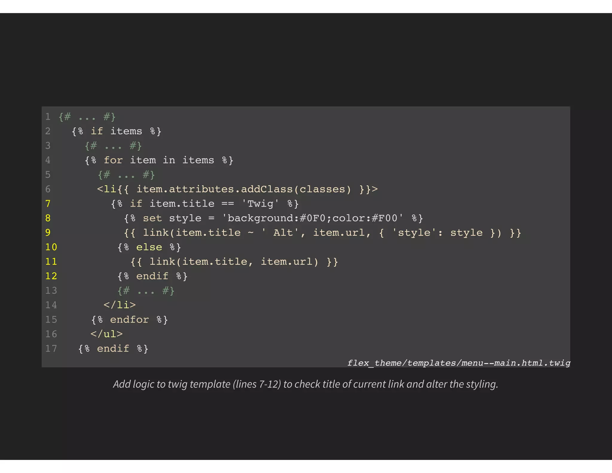 1 {# ... #}
2 {% if items %}
3 {# ... #}
4 {% for item in items %}
5 {# ... #}
6 <li{{ item.attributes.addClass(classes) }}>
7 {% if item.title == 'Twig' %}
8 {% set style = 'background:#0F0;color:#F00' %}
9 {{ link(item.title ~ ' Alt', item.url, { 'style': style }) }}
10 {% else %}
11 {{ link(item.title, item.url) }}
12 {% endif %}
13 {# ... #}
14 </li>
15 {% endfor %}
16 </ul>
17 {% endif %}
flex_theme/templates/menu--main.html.twig
Add logic to twig template (lines 7-12) to check title of current link and alter the styling.
 