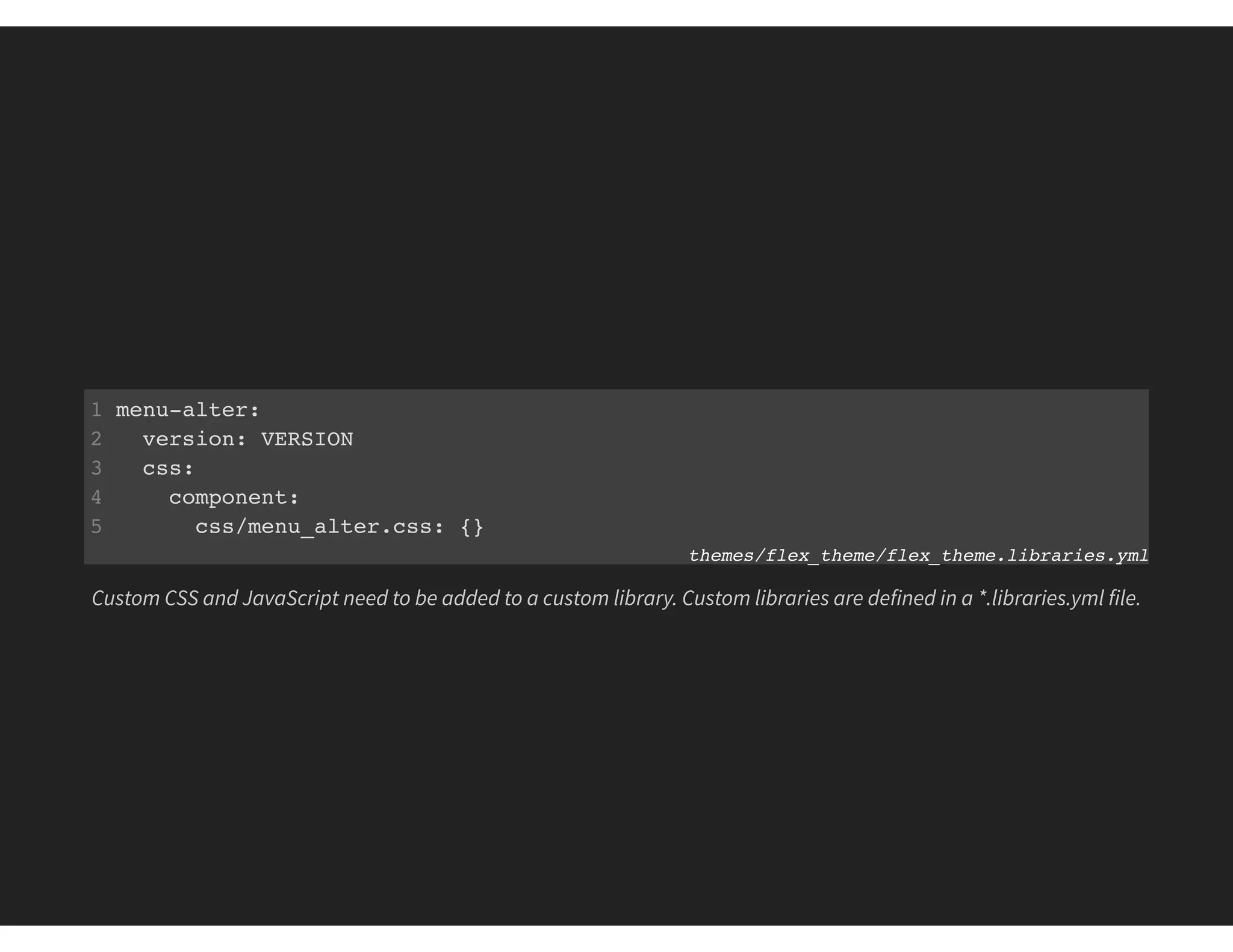 1 menu-alter:
2 version: VERSION
3 css:
4 component:
5 css/menu_alter.css: {}
themes/flex_theme/flex_theme.libraries.yml
Custom CSS and JavaScript need to be added to a custom library. Custom libraries are defined in a *.libraries.yml file.
 
