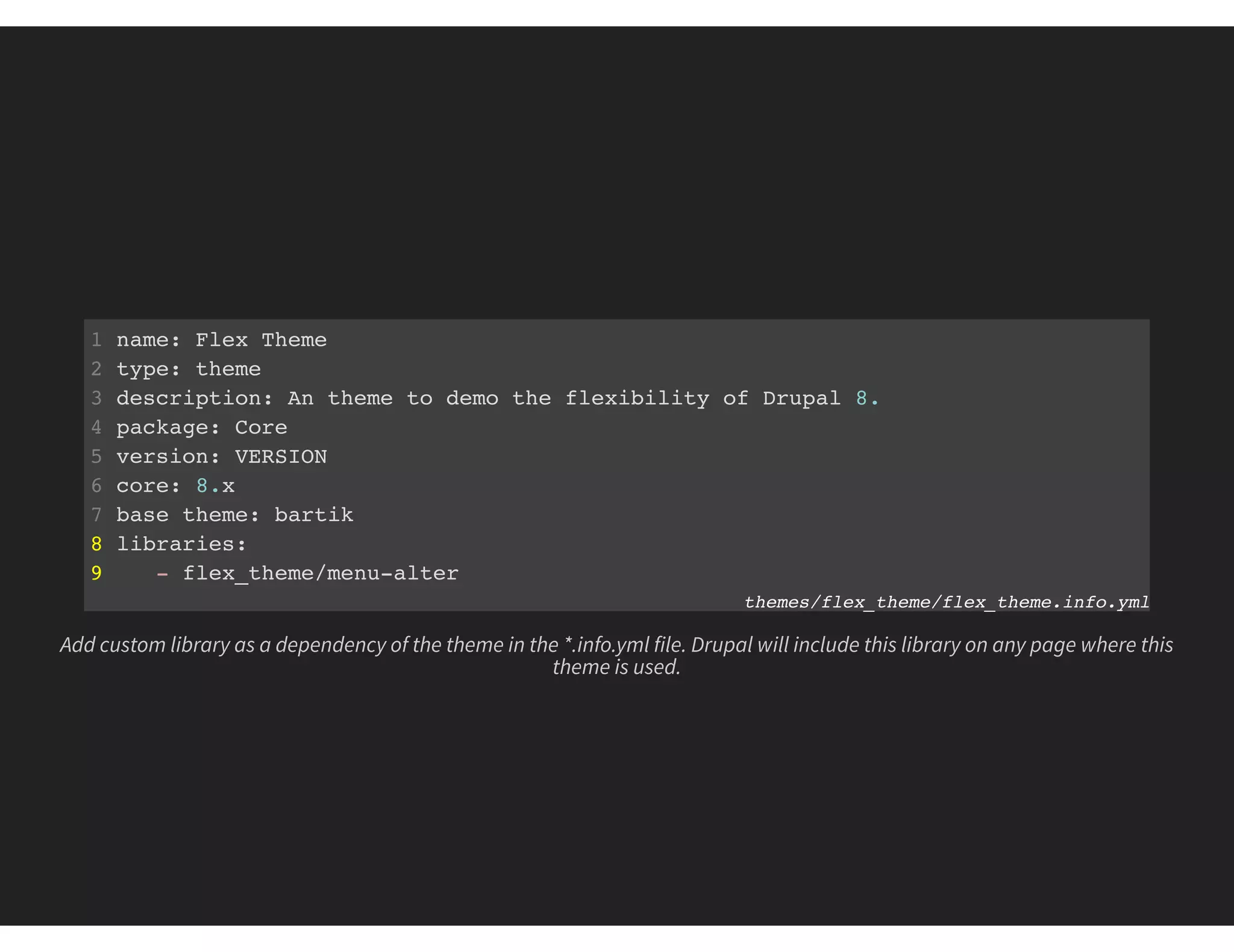 1 name: Flex Theme
2 type: theme
3 description: An theme to demo the flexibility of Drupal 8.
4 package: Core
5 version: VERSION
6 core: 8.x
7 base theme: bartik
8 libraries:
9 - flex_theme/menu-alter
themes/flex_theme/flex_theme.info.yml
Add custom library as a dependency of the theme in the *.info.yml file. Drupal will include this library on any page where this
theme is used.
 