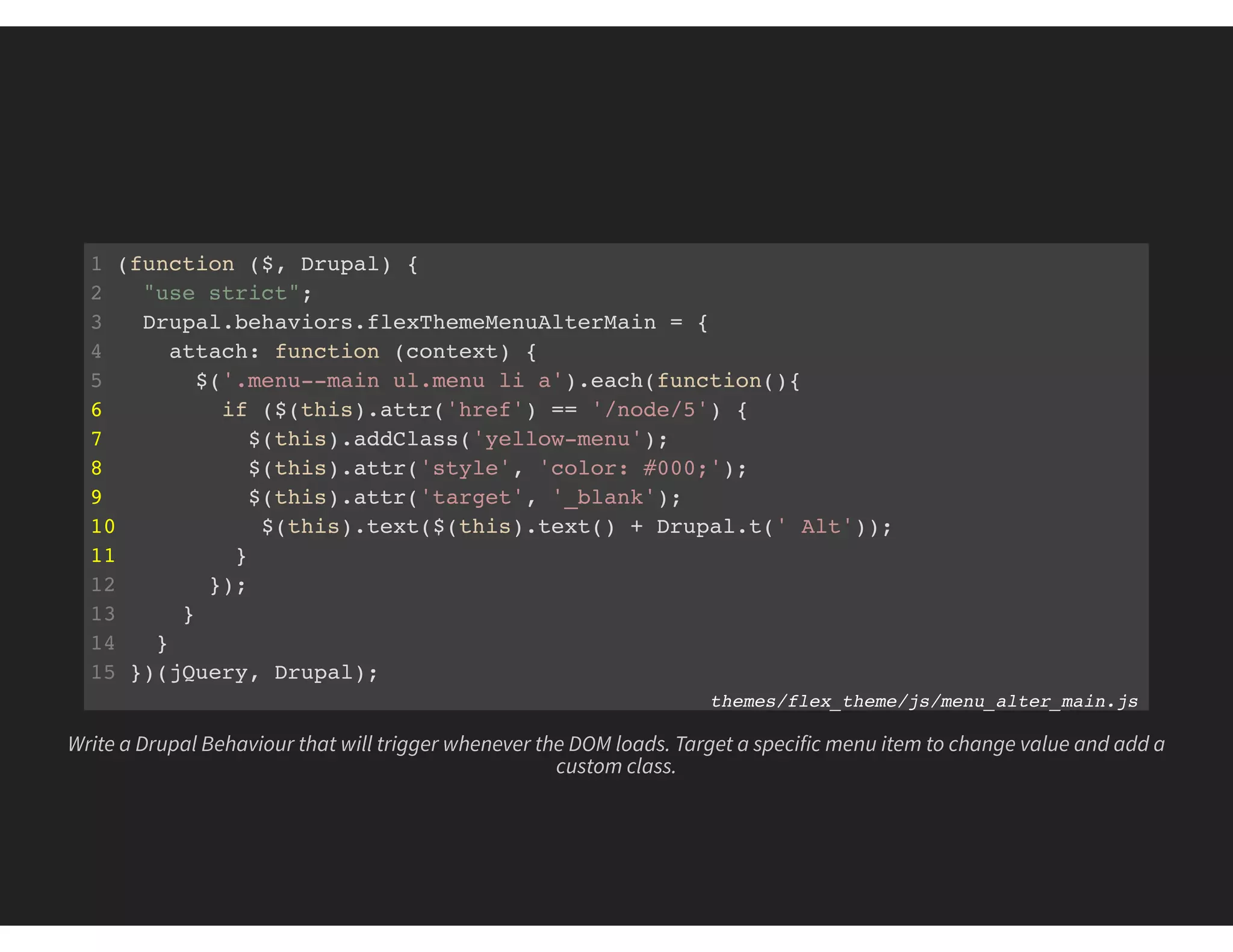 1 (function ($, Drupal) {
2 "use strict";
3 Drupal.behaviors.flexThemeMenuAlterMain = {
4 attach: function (context) {
5 $('.menu--main ul.menu li a').each(function(){
6 if ($(this).attr('href') == '/node/5') {
7 $(this).addClass('yellow-menu');
8 $(this).attr('style', 'color: #000;');
9 $(this).attr('target', '_blank');
10 $(this).text($(this).text() + Drupal.t(' Alt'));
11 }
12 });
13 }
14 }
15 })(jQuery, Drupal);
themes/flex_theme/js/menu_alter_main.js
Write a Drupal Behaviour that will trigger whenever the DOM loads. Target a specific menu item to change value and add a
custom class.
 