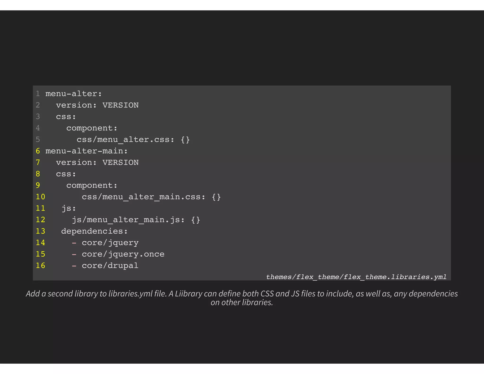 1 menu-alter:
2 version: VERSION
3 css:
4 component:
5 css/menu_alter.css: {}
6 menu-alter-main:
7 version: VERSION
8 css:
9 component:
10 css/menu_alter_main.css: {}
11 js:
12 js/menu_alter_main.js: {}
13 dependencies:
14 - core/jquery
15 - core/jquery.once
16 - core/drupal
themes/flex_theme/flex_theme.libraries.yml
Add a second library to libraries.yml file. A Liibrary can define both CSS and JS files to include, as well as, any dependencies
on other libraries.
 