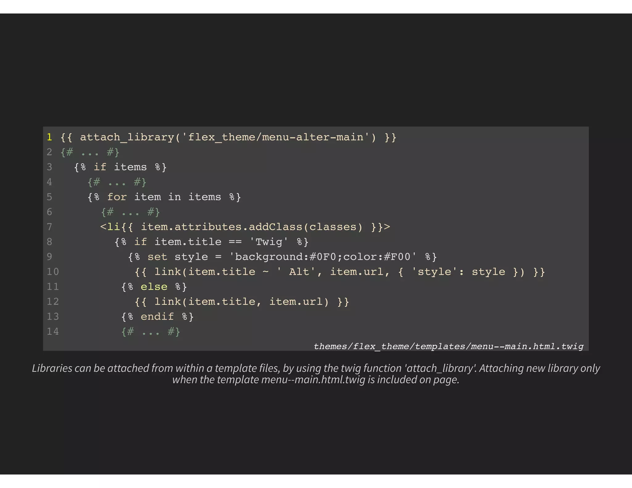 1 {{ attach_library('flex_theme/menu-alter-main') }}
2 {# ... #}
3 {% if items %}
4 {# ... #}
5 {% for item in items %}
6 {# ... #}
7 <li{{ item.attributes.addClass(classes) }}>
8 {% if item.title == 'Twig' %}
9 {% set style = 'background:#0F0;color:#F00' %}
10 {{ link(item.title ~ ' Alt', item.url, { 'style': style }) }}
11 {% else %}
12 {{ link(item.title, item.url) }}
13 {% endif %}
14 {# ... #}
themes/flex_theme/templates/menu--main.html.twig
Libraries can be attached from within a template files, by using the twig function 'attach_library'. Attaching new library only
when the template menu--main.html.twig is included on page.
 